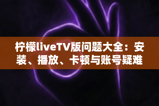 柠檬liveTV版问题大全：安装、播放、卡顿与账号疑难杂症一站式解决方案