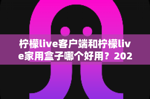 柠檬live客户端和柠檬live家用盒子哪个好用？2025最全选购对比指南与真实体验分享