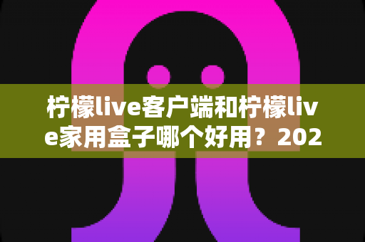 柠檬live客户端和柠檬live家用盒子哪个好用？2025最全选购对比指南与真实体验分享