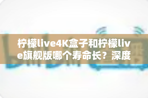 柠檬live4K盒子和柠檬live旗舰版哪个寿命长？深度解析两款电视盒子的耐用性、硬件差距与延长使用寿命的实用技巧