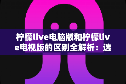 柠檬live电脑版和柠檬live电视版的区别全解析：选对版本，畅享大屏直播新体验