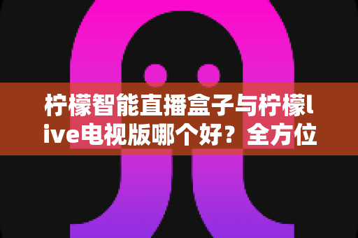 柠檬智能直播盒子与柠檬live电视版哪个好？全方位深度对比评测，帮你选对最适合家庭的大屏观影方案