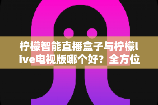 柠檬智能直播盒子与柠檬live电视版哪个好？全方位深度对比评测，帮你选对最适合家庭的大屏观影方案