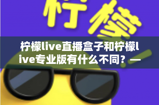 柠檬live直播盒子和柠檬live专业版有什么不同？——两大版本差异全解析与选购指南