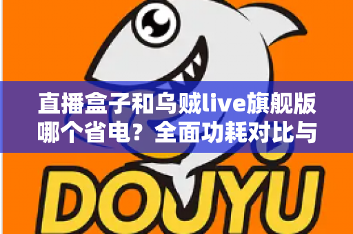 直播盒子和乌贼live旗舰版哪个省电?全面功耗对比与实用省电指南一次看懂 直播盒子和乌贼live旗舰版哪个省电?全面功耗对比与实用省电指南一次看懂