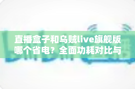 直播盒子和乌贼live旗舰版哪个省电?全面功耗对比与实用省电指南一次看懂 直播盒子和乌贼live旗舰版哪个省电?全面功耗对比与实用省电指南一次看懂