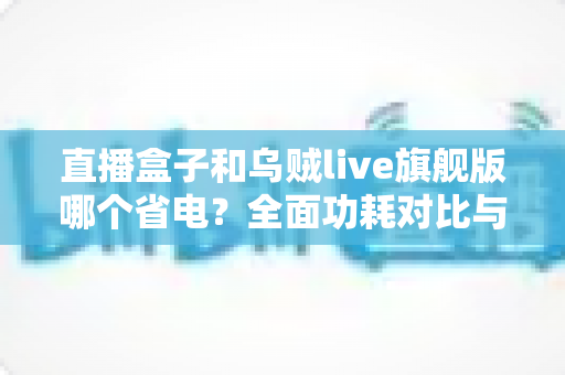 直播盒子和乌贼live旗舰版哪个省电？全面功耗对比与实用省电指南一次看懂