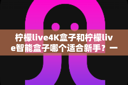 柠檬live4K盒子和柠檬live智能盒子哪个适合新手？一篇看懂的新手选购指南