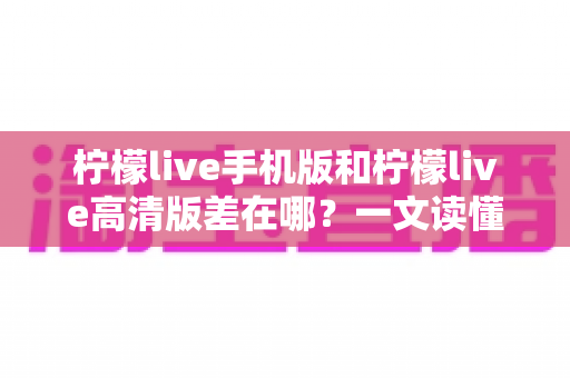 柠檬live手机版和柠檬live高清版差在哪？一文读懂两大版本的核心区别与选购指南
