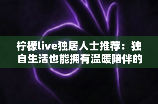 柠檬live独居人士推荐:独自生活也能拥有温暖陪伴的社交指南 柠檬live独居人士推荐:独自生活也能拥有温暖陪伴的社交指南