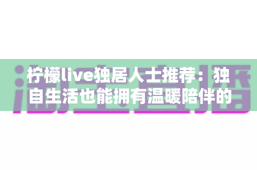 柠檬live独居人士推荐:独自生活也能拥有温暖陪伴的社交指南 柠檬live独居人士推荐:独自生活也能拥有温暖陪伴的社交指南