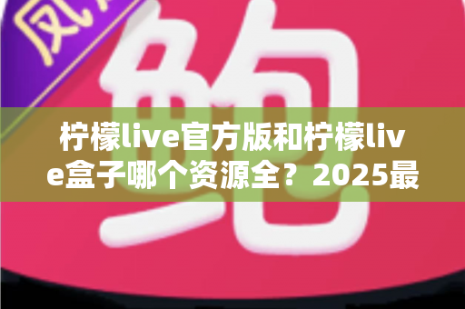 柠檬live官方版和柠檬live盒子哪个资源全?2025最新深度对比指南 柠檬live官方版和柠檬live盒子哪个资源全?2025最新深度对比指南