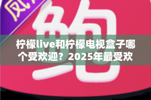 柠檬live和柠檬电视盒子哪个受欢迎?2025年最受欢迎电视观影方案深度对比与选购指南 柠檬live和柠檬电视盒子哪个受欢迎?2025年最受欢迎电视观影方案深度对比与选购指南