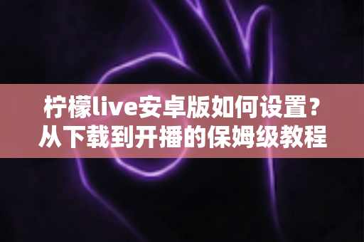 柠檬live安卓版如何设置?从下载到开播的保姆级教程,新手也能一步到位 柠檬live安卓版如何设置?从下载到开播的保姆级教程,新手也能一步到位