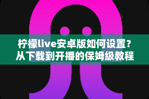 柠檬live安卓版如何设置?从下载到开播的保姆级教程,新手也能一步到位 柠檬live安卓版如何设置?从下载到开播的保姆级教程,新手也能一步到位