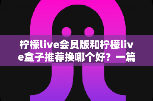 柠檬live会员版和柠檬live盒子推荐换哪个好？一篇讲透两者区别、优缺点与最佳选购方案