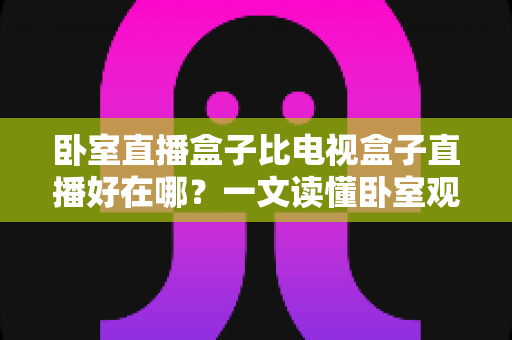 卧室直播盒子比电视盒子直播好在哪？一文读懂卧室观影设备的独特魅力