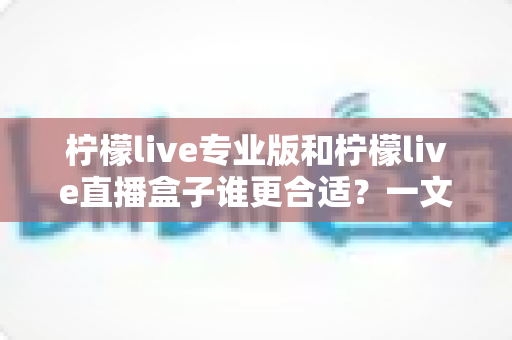 柠檬live专业版和柠檬live直播盒子谁更合适？一文看懂两款直播工具的全面对比与选购建议