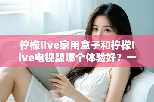 柠檬live家用盒子和柠檬live电视版哪个体验好?一篇看懂两种方案的深度对比与选购指南 柠檬live家用盒子和柠檬live电视版哪个体验好?一篇看懂两种方案的深度对比与选购指南