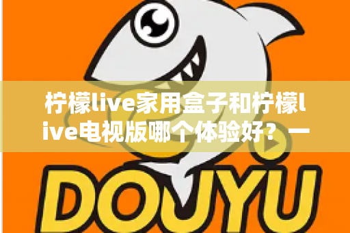 柠檬live家用盒子和柠檬live电视版哪个体验好?一篇看懂两种方案的深度对比与选购指南 柠檬live家用盒子和柠檬live电视版哪个体验好?一篇看懂两种方案的深度对比与选购指南