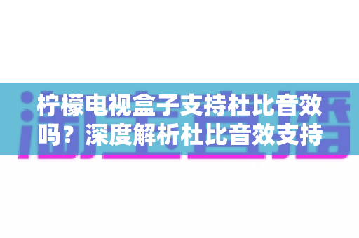 柠檬电视盒子支持杜比音效吗?深度解析杜比音效支持情况与家庭影音选购全攻略 柠檬电视盒子支持杜比音效吗?深度解析杜比音效支持情况与家庭影音选购全攻略
