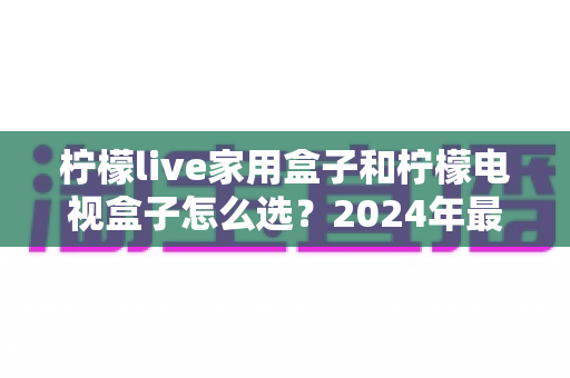 柠檬live家用盒子和柠檬电视盒子怎么选？2024年最全选购指南帮你避坑