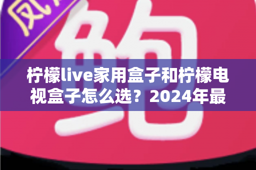 柠檬live家用盒子和柠檬电视盒子怎么选？2024年最全选购指南帮你避坑