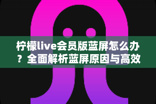 柠檬live会员版蓝屏怎么办？全面解析蓝屏原因与高效解决方案指南