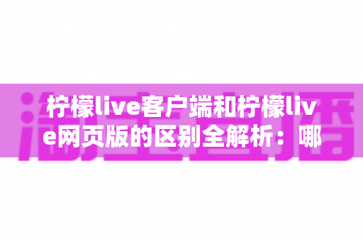 柠檬live客户端和柠檬live网页版的区别全解析：哪个更适合你的观看需求？