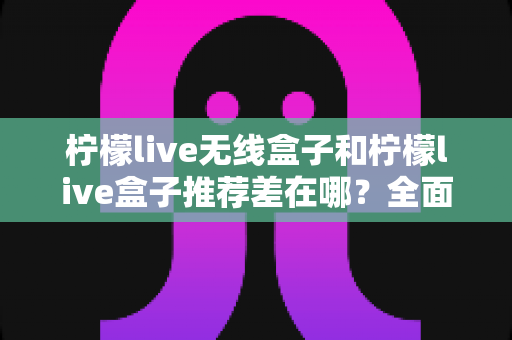 柠檬live无线盒子和柠檬live盒子推荐差在哪？全面解析两者区别，帮你选对不踩坑