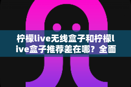 柠檬live无线盒子和柠檬live盒子推荐差在哪？全面解析两者区别，帮你选对不踩坑