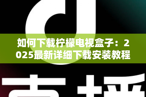 如何下载柠檬电视盒子：2025最新详细下载安装教程与避坑指南
