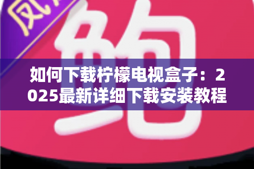 如何下载柠檬电视盒子：2025最新详细下载安装教程与避坑指南