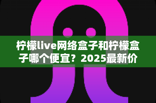 柠檬live网络盒子和柠檬盒子哪个便宜？2025最新价格对比与超省钱购买指南