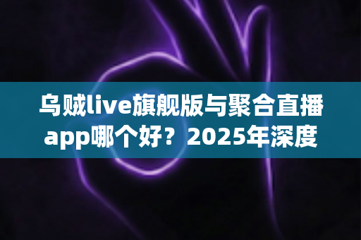 乌贼live旗舰版与聚合直播app哪个好？2025年深度对比测评：功能、体验、安全一文看懂