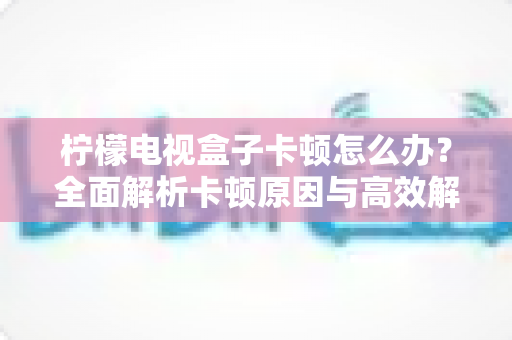 柠檬电视盒子卡顿怎么办？全面解析卡顿原因与高效解决方案，让观影体验焕然一新