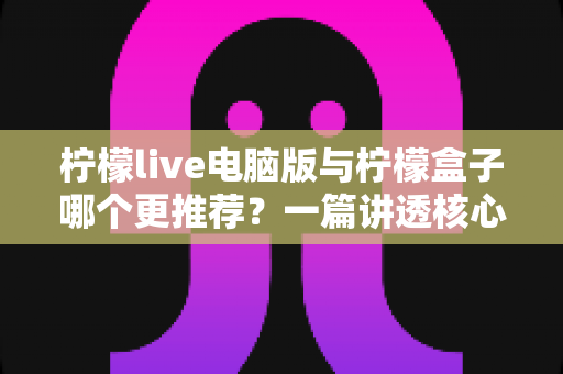 柠檬live电脑版与柠檬盒子哪个更推荐？一篇讲透核心差异的深度对比指南