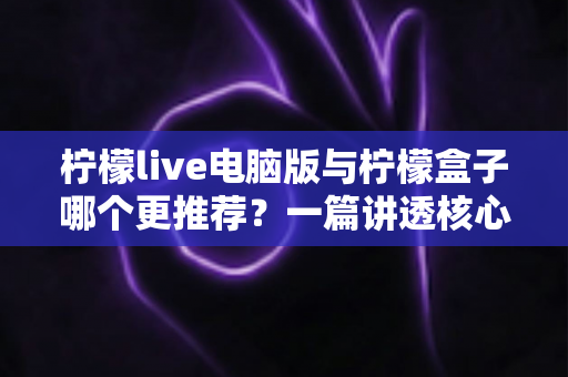 柠檬live电脑版与柠檬盒子哪个更推荐？一篇讲透核心差异的深度对比指南