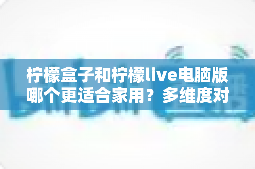 柠檬盒子和柠檬live电脑版哪个更适合家用?多维度对比帮你找到答案 柠檬盒子和柠檬live电脑版哪个更适合家用?多维度对比帮你找到答案