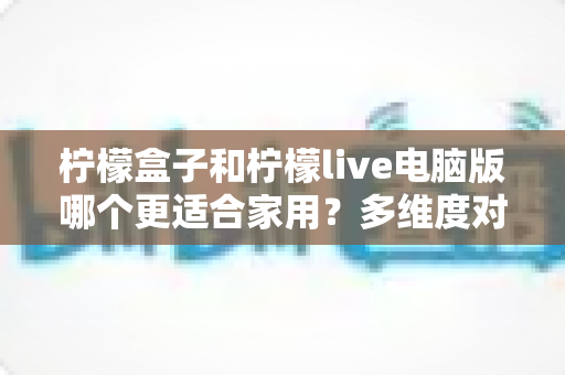 柠檬盒子和柠檬live电脑版哪个更适合家用？多维度对比帮你找到答案