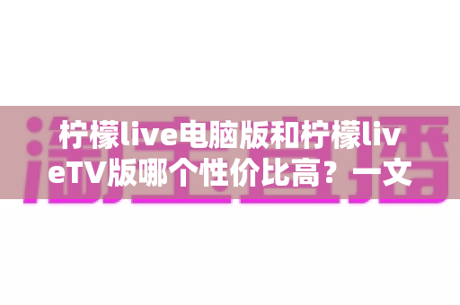 柠檬live电脑版和柠檬liveTV版哪个性价比高？一文读懂两大版本差异与选择攻略