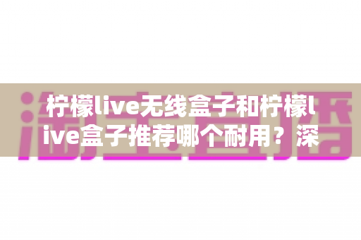柠檬live无线盒子和柠檬live盒子推荐哪个耐用?深度对比评测帮你选对直播装备 柠檬live无线盒子和柠檬live盒子推荐哪个耐用?深度对比评测帮你选对直播装备