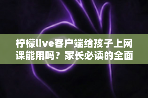 柠檬live客户端给孩子上网课能用吗？家长必读的全面分析与安全建议