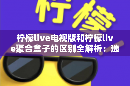 柠檬live电视版和柠檬live聚合盒子的区别全解析:选对版本畅享大屏观影新体验 柠檬live电视版和柠檬live聚合盒子的区别全解析:选对版本畅享大屏观影新体验