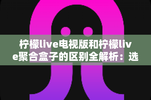 柠檬live电视版和柠檬live聚合盒子的区别全解析:选对版本畅享大屏观影新体验 柠檬live电视版和柠檬live聚合盒子的区别全解析:选对版本畅享大屏观影新体验