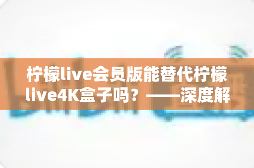 柠檬live会员版能替代柠檬live4K盒子吗？——深度解析两款产品的核心差异，帮你选对最佳观影方案