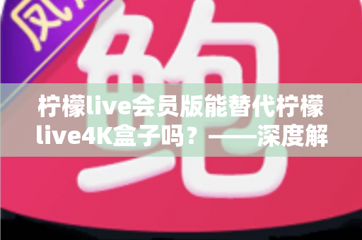 柠檬live会员版能替代柠檬live4K盒子吗？——深度解析两款产品的核心差异，帮你选对最佳观影方案