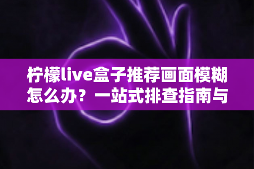 柠檬live盒子推荐画面模糊怎么办?一站式排查指南与高效解决方案全解析 柠檬live盒子推荐画面模糊怎么办?一站式排查指南与高效解决方案全解析