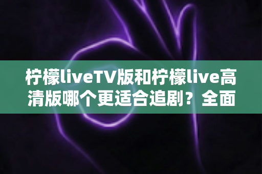 柠檬liveTV版和柠檬live高清版哪个更适合追剧？全面对比帮你找到最佳观剧选择