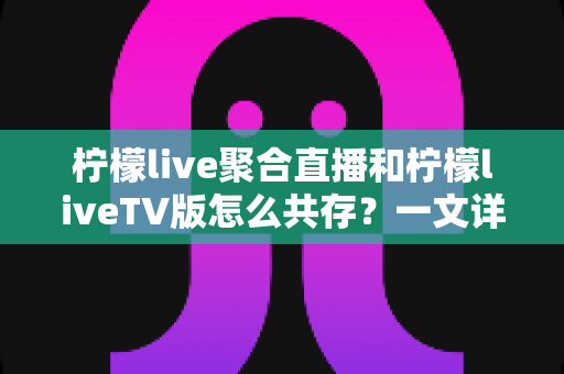 柠檬live聚合直播和柠檬liveTV版怎么共存？一文详解双版本安装与使用全攻略